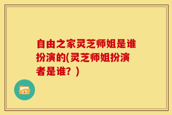 自由之家灵芝师姐是谁扮演的(灵芝师姐扮演者是谁?)