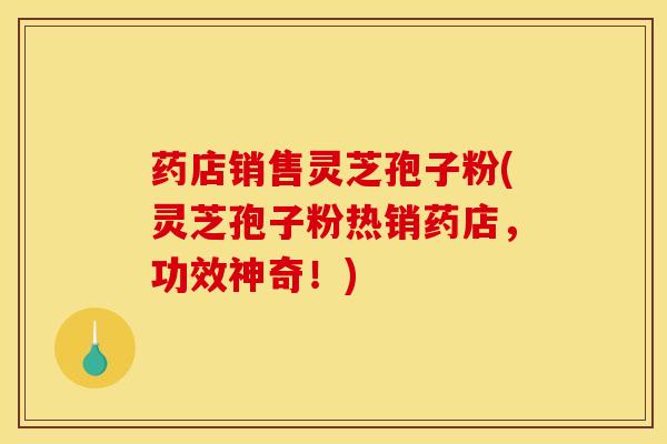 药店销售灵芝孢子粉(灵芝孢子粉热销药店，功效神奇！)