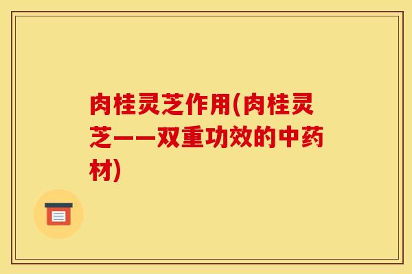 肉桂灵芝作用(肉桂灵芝——双重功效的中药材)
