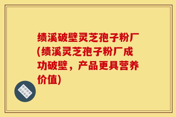 绩溪破壁灵芝孢子粉厂(绩溪灵芝孢子粉厂成功破壁，产品更具营养价值)