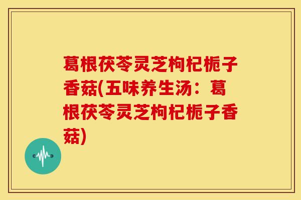 葛根茯苓灵芝枸杞栀子香菇(五味养生汤:葛根茯苓灵芝枸杞栀子香菇)
