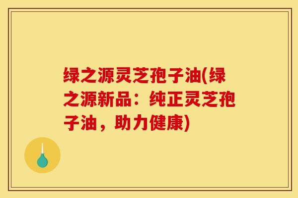 绿之源灵芝孢子油(绿之源新品:纯正灵芝孢子油,助力健康)