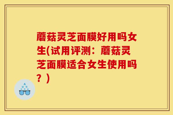 蘑菇灵芝面膜好用吗女生(试用评测:蘑菇灵芝面膜适合女生使用吗?)