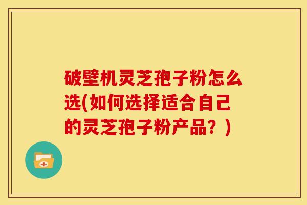 破壁机灵芝孢子粉怎么选(如何选择适合自己的灵芝孢子粉产品?)
