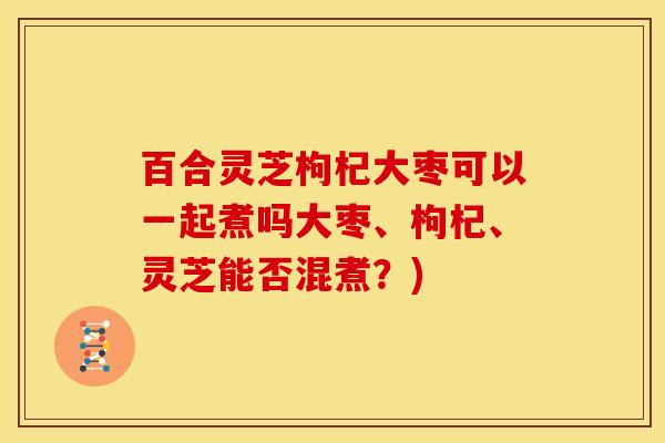百合灵芝枸杞大枣可以一起煮吗大枣、枸杞、灵芝能否混煮?)