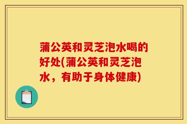 蒲公英和灵芝泡水喝的好处(蒲公英和灵芝泡水，有助于身体健康)