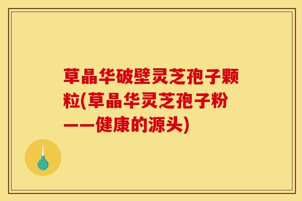 草晶华破壁灵芝孢子颗粒(草晶华灵芝孢子粉——健康的源头)
