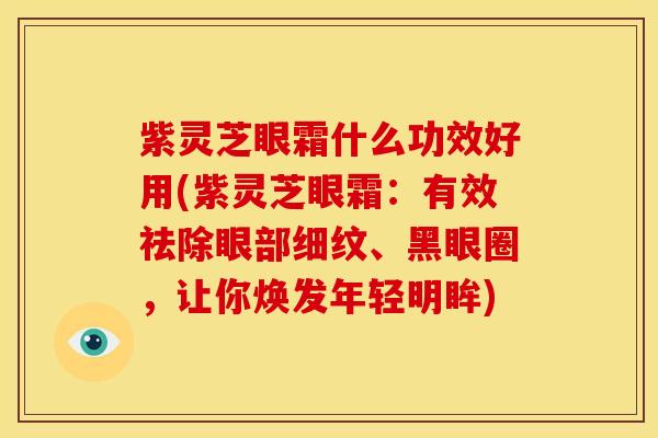 紫灵芝眼霜什么功效好用(紫灵芝眼霜:有效祛除眼部细纹、黑眼圈,让你焕发年轻明眸)