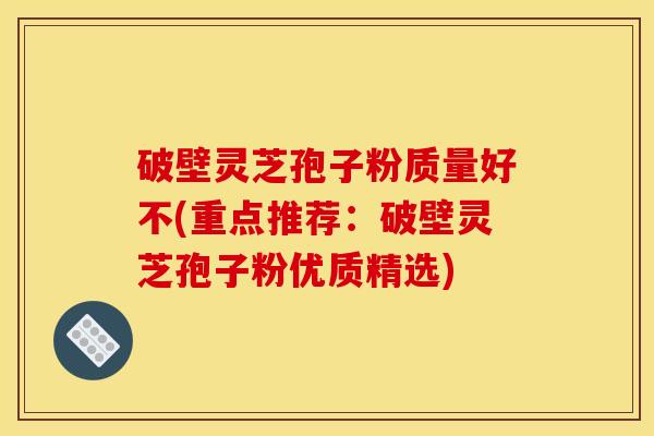破壁灵芝孢子粉质量好不(重点推荐：破壁灵芝孢子粉优质精选)