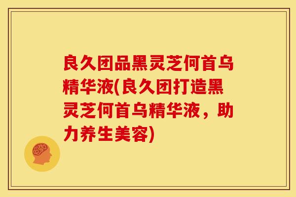 良久团品黑灵芝何首乌精华液(良久团打造黑灵芝何首乌精华液,助力养生美容)