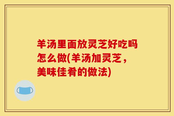 羊汤里面放灵芝好吃吗怎么做(羊汤加灵芝,美味佳肴的做法)