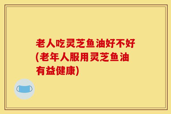 老人吃灵芝鱼油好不好(老年人服用灵芝鱼油有益健康)