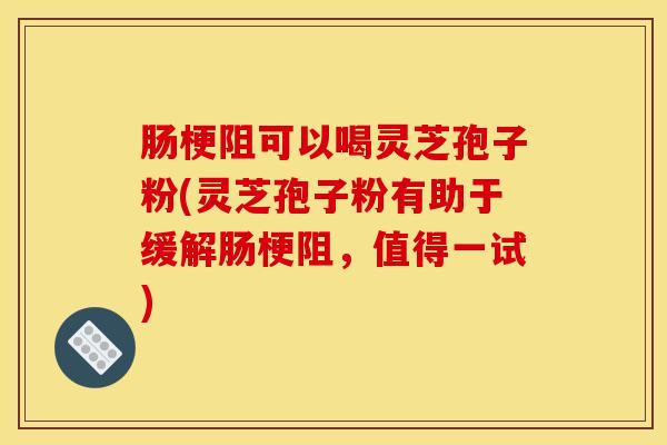 肠梗阻可以喝灵芝孢子粉(灵芝孢子粉有助于缓解肠梗阻,值得一试)