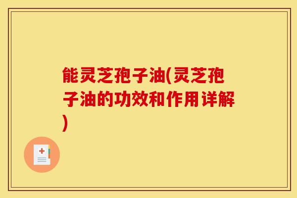 能灵芝孢子油(灵芝孢子油的功效和作用详解)