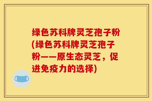绿色苏科牌灵芝孢子粉(绿色苏科牌灵芝孢子粉——原生态灵芝，促进免疫力的选择)