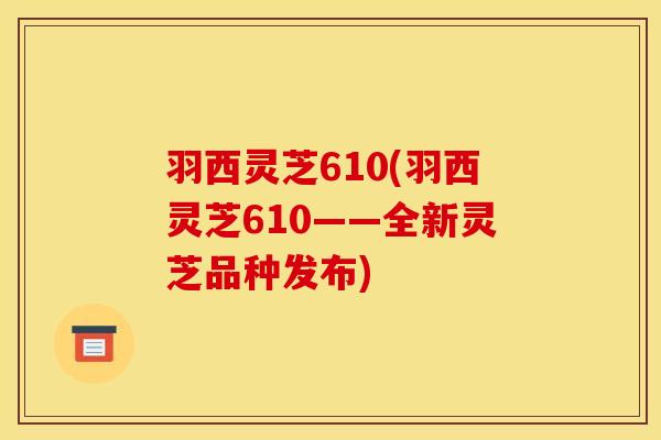 羽西灵芝610(羽西灵芝610——全新灵芝品种发布)