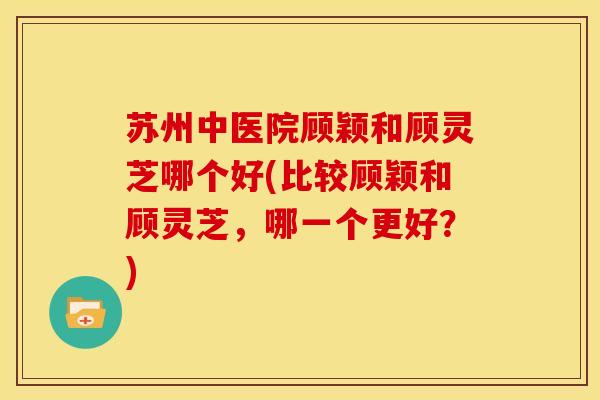 苏州中医院顾颖和顾灵芝哪个好(比较顾颖和顾灵芝,哪一个更好?)