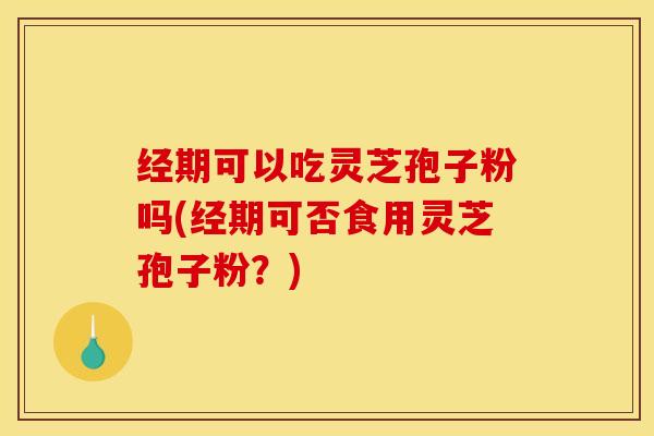 经期可以吃灵芝孢子粉吗(经期可否食用灵芝孢子粉？)