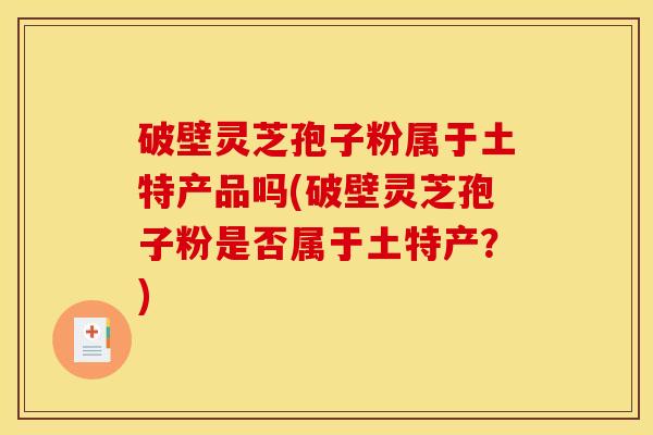 破壁灵芝孢子粉属于土特产品吗(破壁灵芝孢子粉是否属于土特产?)