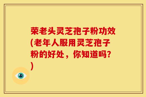 荣老头灵芝孢子粉功效(老年人服用灵芝孢子粉的好处,你知道吗?)