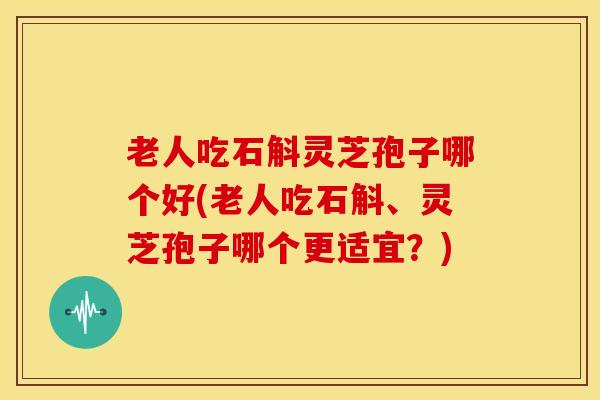 老人吃石斛灵芝孢子哪个好(老人吃石斛、灵芝孢子哪个更适宜？)