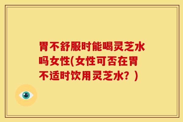 胃不舒服时能喝灵芝水吗女性(女性可否在胃不适时饮用灵芝水?)