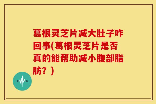 葛根灵芝片减大肚子咋回事(葛根灵芝片是否真的能帮助减小腹部脂肪?)
