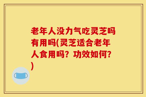 老年人没力气吃灵芝吗有用吗(灵芝适合老年人食用吗?功效如何?)