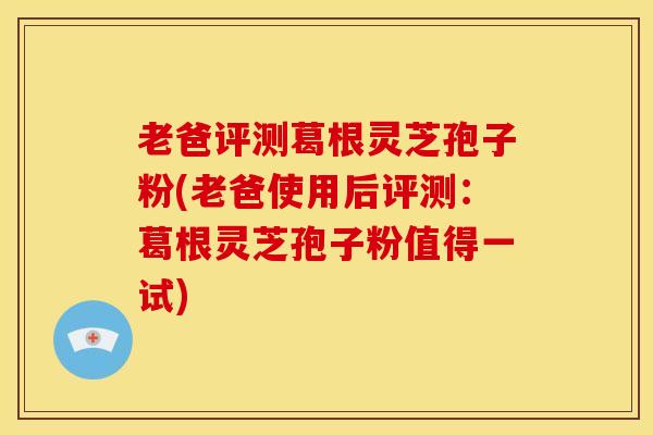 老爸评测葛根灵芝孢子粉(老爸使用后评测：葛根灵芝孢子粉值得一试)