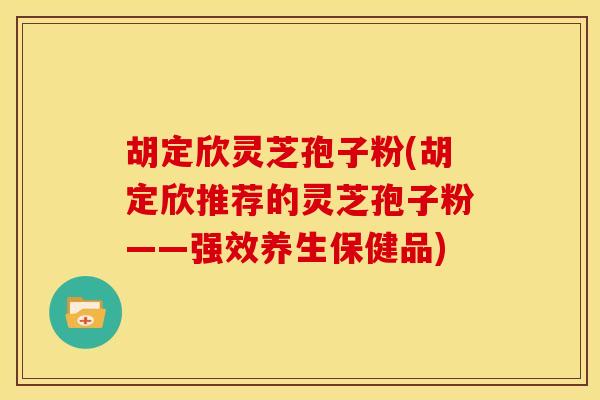 胡定欣灵芝孢子粉(胡定欣推荐的灵芝孢子粉——强效养生保健品)