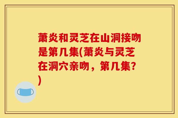 萧炎和灵芝在山洞接吻是第几集(萧炎与灵芝在洞穴亲吻,第几集?)