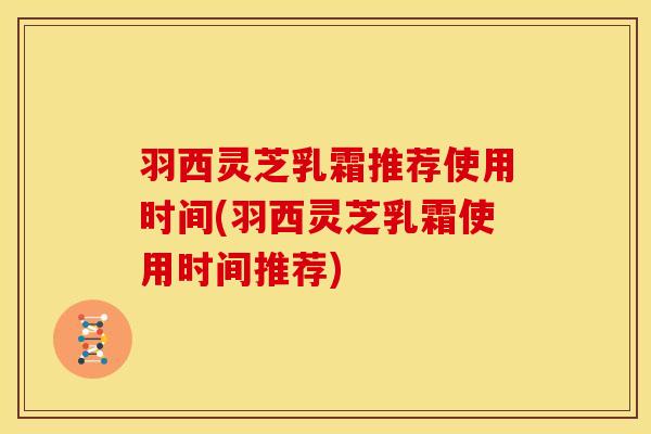 羽西灵芝乳霜推荐使用时间(羽西灵芝乳霜使用时间推荐)
