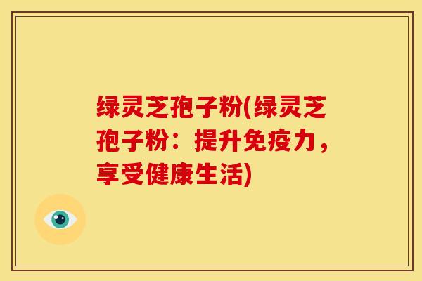 绿灵芝孢子粉(绿灵芝孢子粉:提升免疫力,享受健康生活)