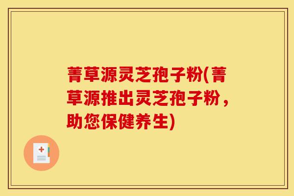 菁草源灵芝孢子粉(菁草源推出灵芝孢子粉，助您保健养生)