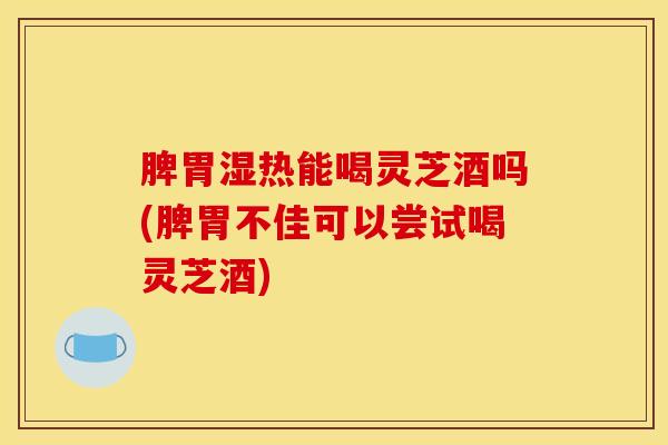 脾胃湿热能喝灵芝酒吗(脾胃不佳可以尝试喝灵芝酒)