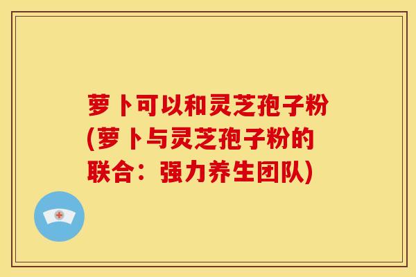 萝卜可以和灵芝孢子粉(萝卜与灵芝孢子粉的联合:强力养生团队)