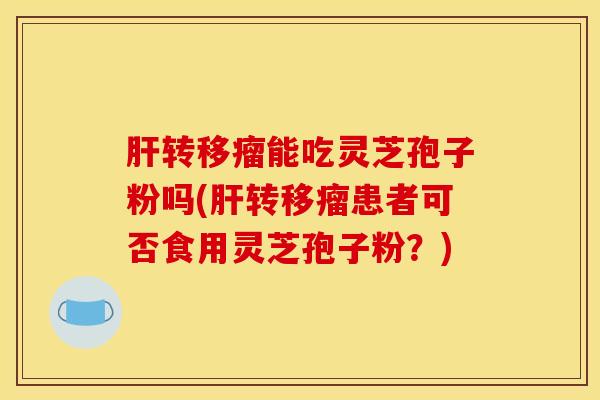 肝转移瘤能吃灵芝孢子粉吗(肝转移瘤患者可否食用灵芝孢子粉？)