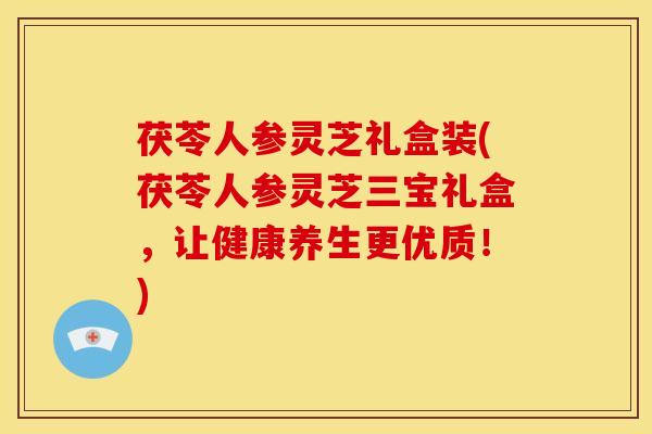 茯苓人参灵芝礼盒装(茯苓人参灵芝三宝礼盒，让健康养生更优质！)