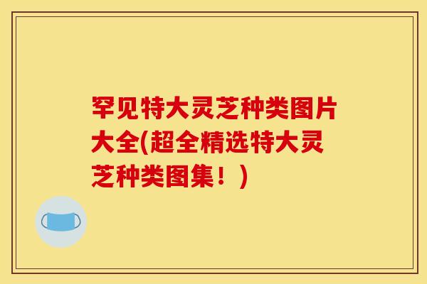 罕见特大灵芝种类图片大全(超全精选特大灵芝种类图集!)