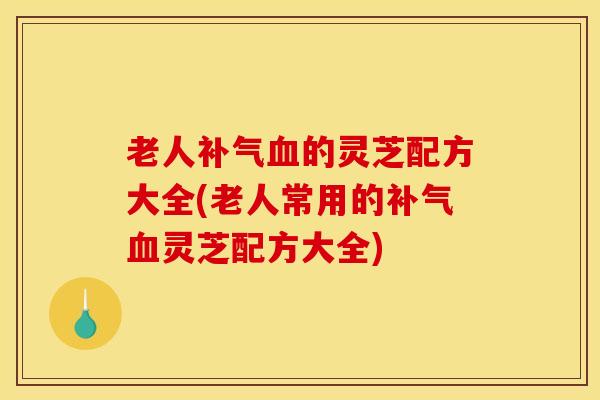 老人补气血的灵芝配方大全(老人常用的补气血灵芝配方大全)