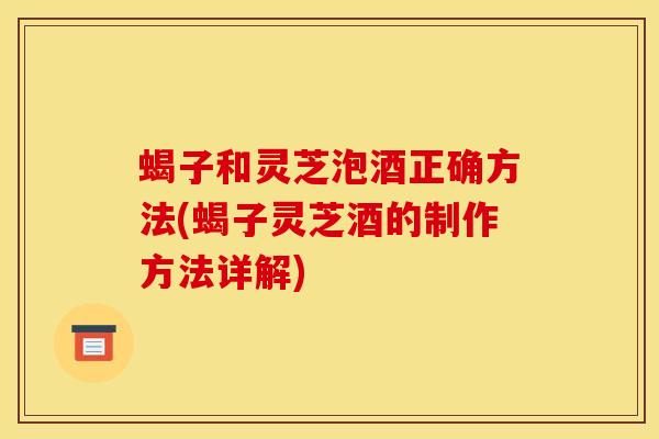 蝎子和灵芝泡酒正确方法(蝎子灵芝酒的制作方法详解)