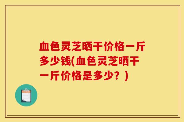 血色灵芝晒干价格一斤多少钱(血色灵芝晒干一斤价格是多少?)
