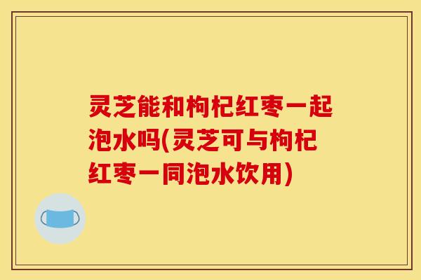 灵芝能和枸杞红枣一起泡水吗(灵芝可与枸杞红枣一同泡水饮用)