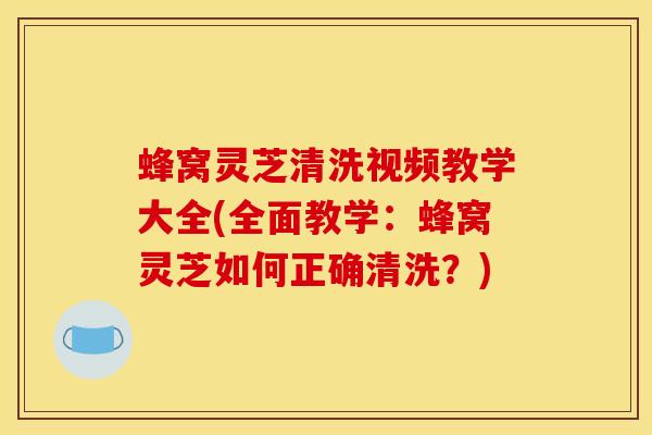 蜂窝灵芝清洗视频教学大全(全面教学：蜂窝灵芝如何正确清洗？)