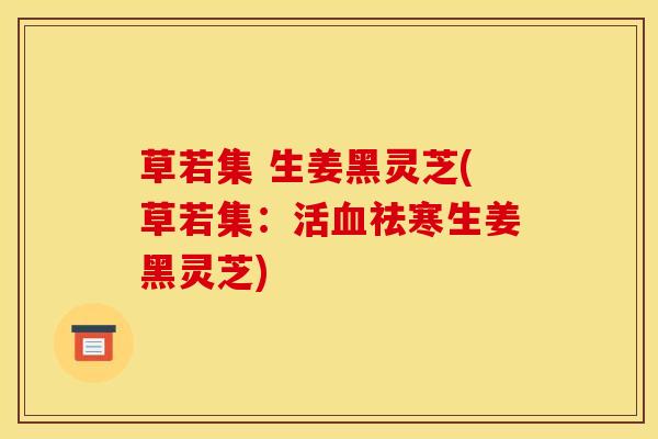 草若集 生姜黑灵芝(草若集:活血祛寒生姜黑灵芝)