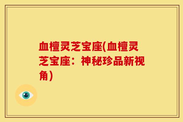 血檀灵芝宝座(血檀灵芝宝座：神秘珍品新视角)