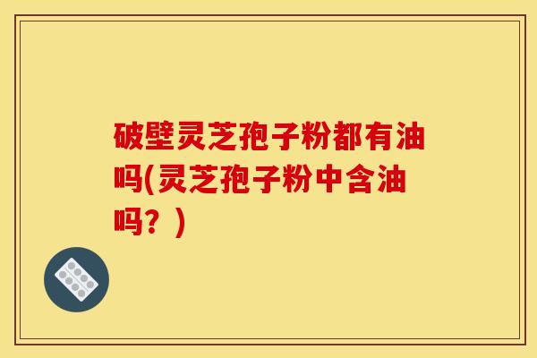 破壁灵芝孢子粉都有油吗(灵芝孢子粉中含油吗？)
