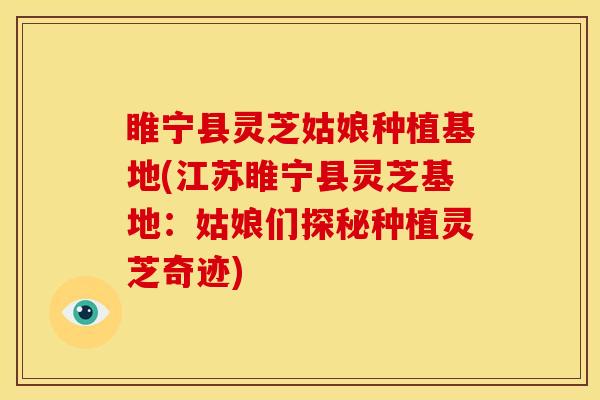 睢宁县灵芝姑娘种植基地(江苏睢宁县灵芝基地：姑娘们探秘种植灵芝奇迹)