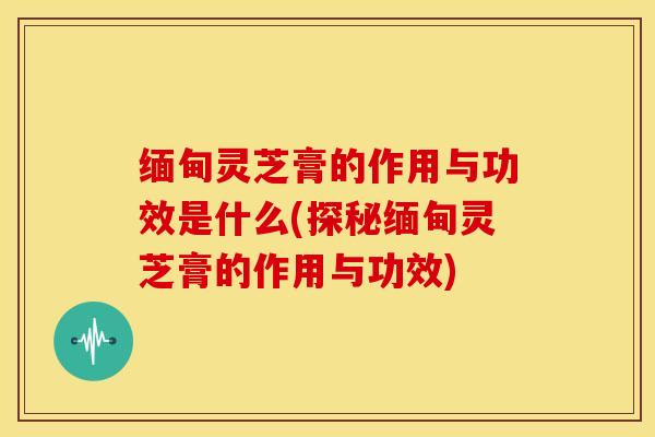 缅甸灵芝膏的作用与功效是什么(探秘缅甸灵芝膏的作用与功效)