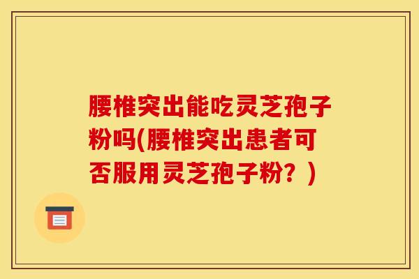 腰椎突出能吃灵芝孢子粉吗(腰椎突出患者可否服用灵芝孢子粉？)